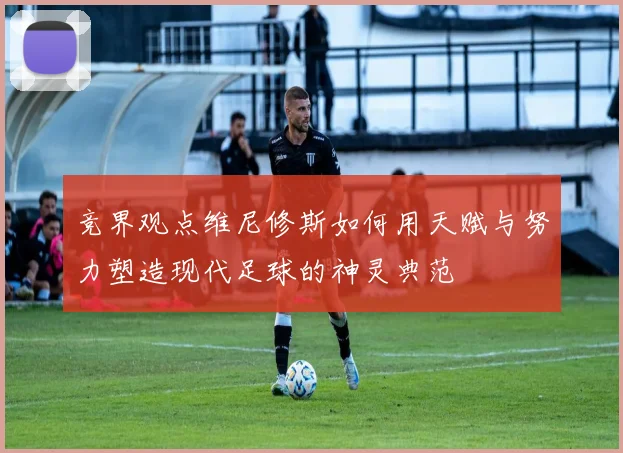 竞界观点维尼修斯如何用天赋与努力塑造现代足球的神灵典范