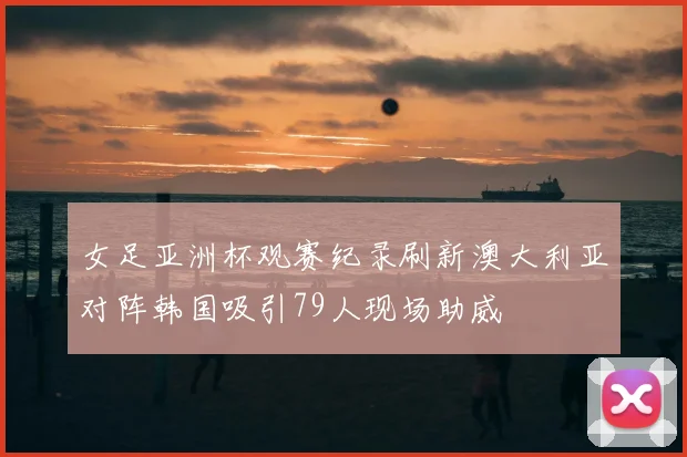 女足亚洲杯观赛纪录刷新澳大利亚对阵韩国吸引79人现场助威