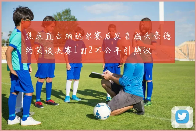 焦点直击纳达尔赛后发言成头条德约笑谈决赛1打2不公平引热议