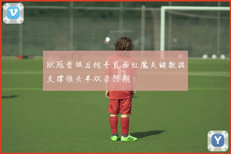 欧冠晋级后枪手直面红魔关键数据支撑领头羊双杀预期