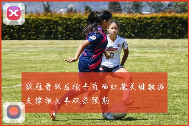 欧冠晋级后枪手直面红魔关键数据支撑领头羊双杀预期