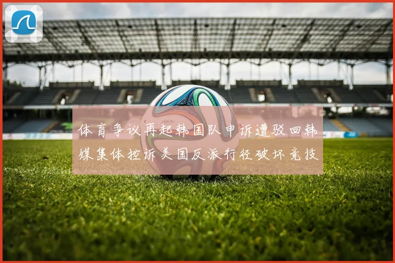 体育争议再起韩国队申诉遭驳回韩媒集体控诉美国反派行径破坏竞技公平