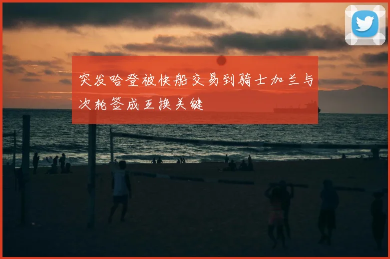 突发哈登被快船交易到骑士加兰与次轮签成互换关键