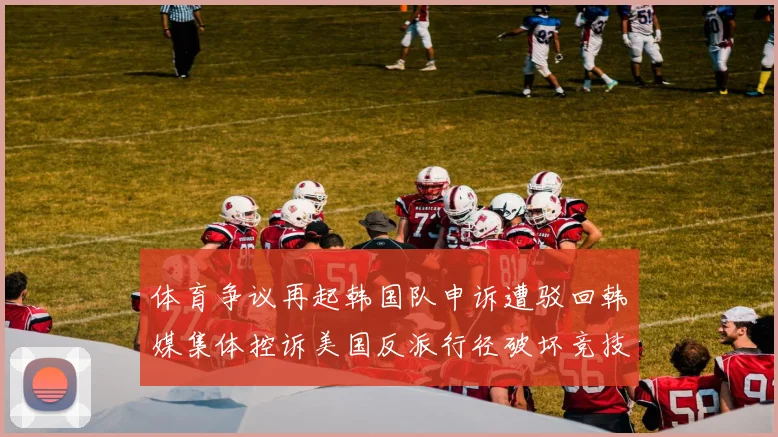体育争议再起韩国队申诉遭驳回韩媒集体控诉美国反派行径破坏竞技公平