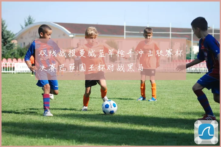双线战报曼城蓝军枪手冲击联赛杯决赛巴萨国王杯对战黑马