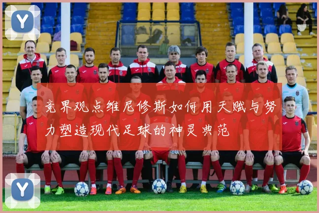 竞界观点维尼修斯如何用天赋与努力塑造现代足球的神灵典范