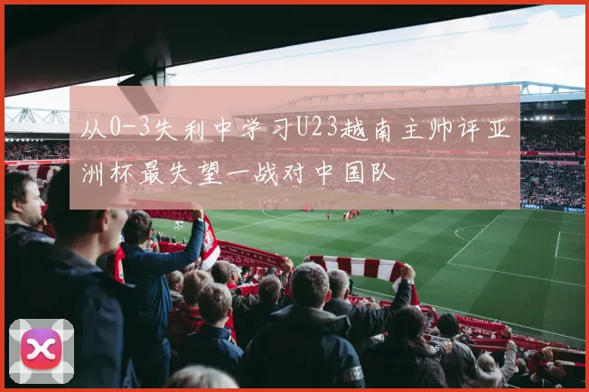 从0-3失利中学习U23越南主帅评亚洲杯最失望一战对中国队