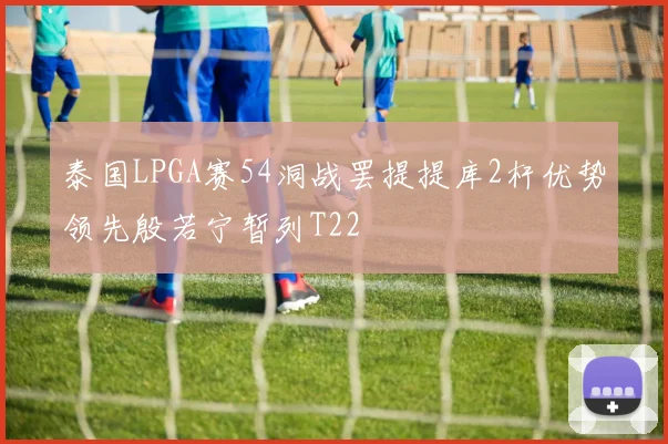 泰国LPGA赛54洞战罢提提库2杆优势领先殷若宁暂列T22