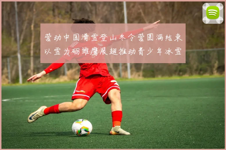 营动中国滑雪登山冬令营圆满结束以雪为砺雏鹰展翅推动青少年冰雪运动发展