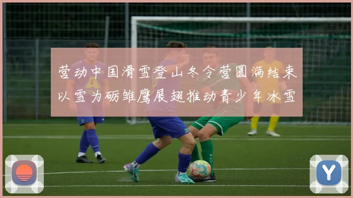 营动中国滑雪登山冬令营圆满结束以雪为砺雏鹰展翅推动青少年冰雪运动发展