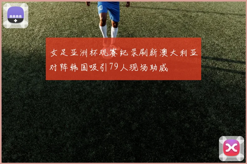 女足亚洲杯观赛纪录刷新澳大利亚对阵韩国吸引79人现场助威