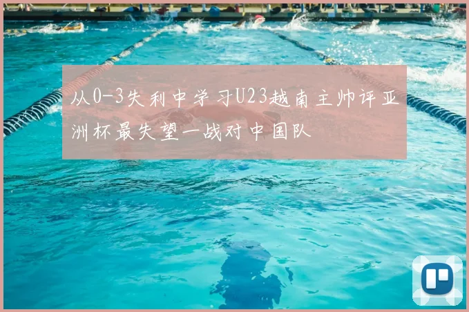 从0-3失利中学习U23越南主帅评亚洲杯最失望一战对中国队